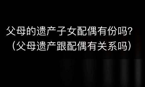 父母的遗产子女配偶有份吗？（父母遗产跟配偶有关系吗）