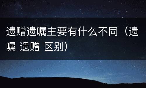 遗赠遗嘱主要有什么不同（遗嘱 遗赠 区别）