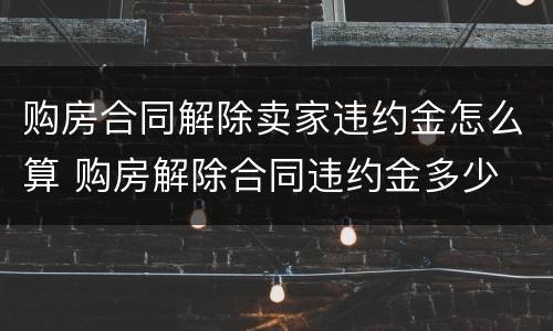 购房合同解除卖家违约金怎么算 购房解除合同违约金多少