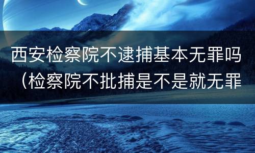西安检察院不逮捕基本无罪吗（检察院不批捕是不是就无罪了）