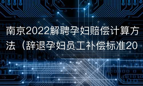 南京2022解聘孕妇赔偿计算方法（辞退孕妇员工补偿标准2021怎么算）