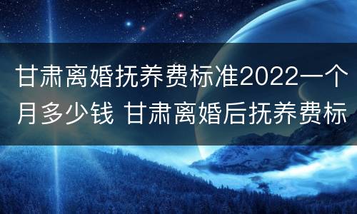 甘肃离婚抚养费标准2022一个月多少钱 甘肃离婚后抚养费标准