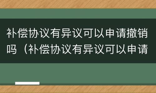 补偿协议有异议可以申请撤销吗（补偿协议有异议可以申请撤销吗怎么写）