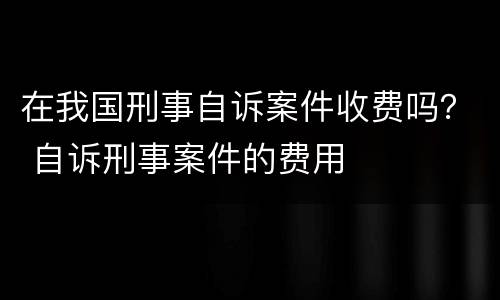 在我国刑事自诉案件收费吗？ 自诉刑事案件的费用