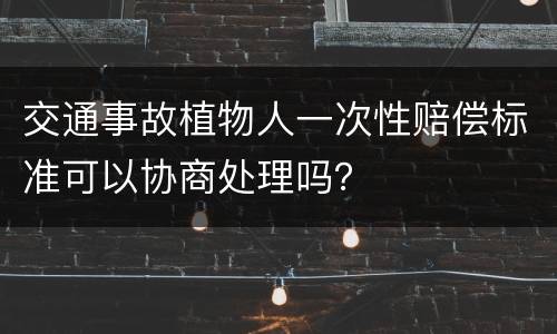 交通事故植物人一次性赔偿标准可以协商处理吗？
