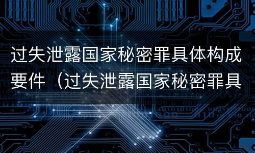 过失泄露国家秘密罪具体构成要件（过失泄露国家秘密罪具体构成要件有哪些）