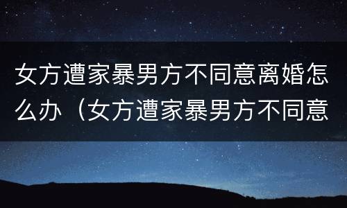 女方遭家暴男方不同意离婚怎么办（女方遭家暴男方不同意离婚怎么办理）