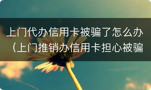 上门代办信用卡被骗了怎么办（上门推销办信用卡担心被骗了怎么办）