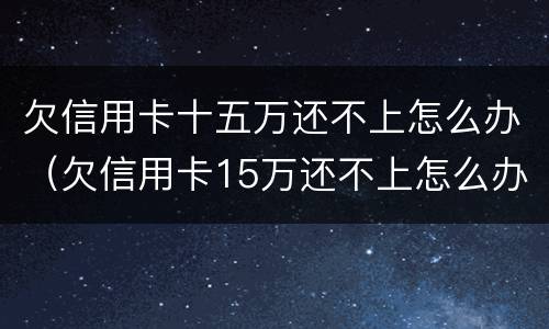 欠信用卡十五万还不上怎么办（欠信用卡15万还不上怎么办）