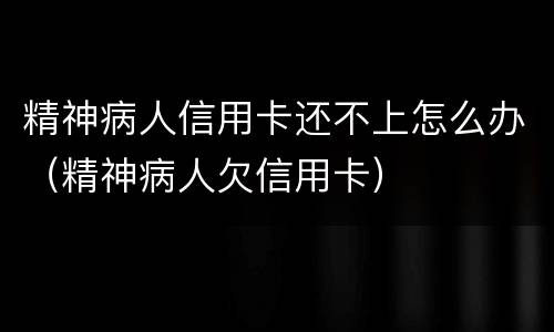 精神病人信用卡还不上怎么办（精神病人欠信用卡）