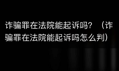 诈骗罪在法院能起诉吗？（诈骗罪在法院能起诉吗怎么判）
