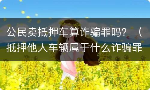 公民卖抵押车算诈骗罪吗？（抵押他人车辆属于什么诈骗罪）