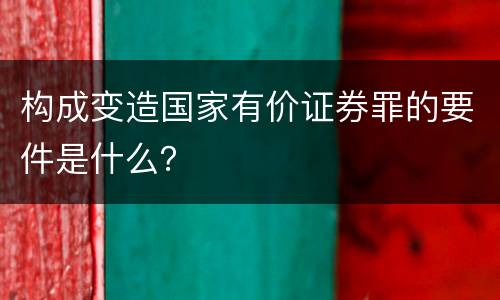 构成变造国家有价证券罪的要件是什么？