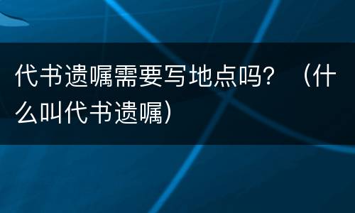 代书遗嘱需要写地点吗？（什么叫代书遗嘱）