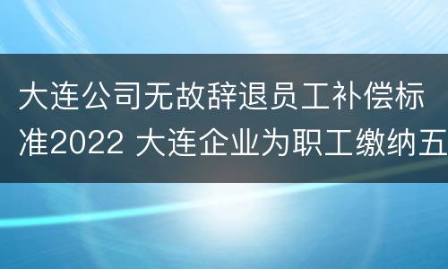 大连公司无故辞退员工补偿标准2022 大连企业为职工缴纳五险比例是多少