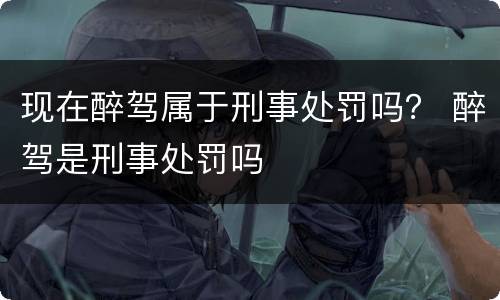 现在醉驾属于刑事处罚吗？ 醉驾是刑事处罚吗
