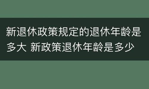 新退休政策规定的退休年龄是多大 新政策退休年龄是多少