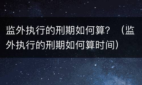 监外执行的刑期如何算？（监外执行的刑期如何算时间）