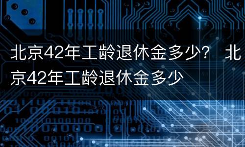北京42年工龄退休金多少？ 北京42年工龄退休金多少