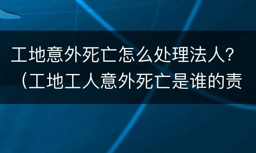 工地意外死亡怎么处理法人？（工地工人意外死亡是谁的责任）