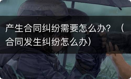 产生合同纠纷需要怎么办？（合同发生纠纷怎么办）