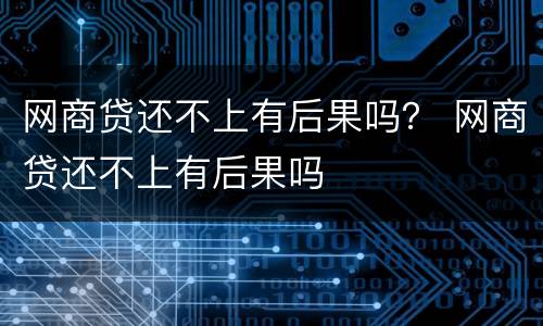 网商贷还不上有后果吗？ 网商贷还不上有后果吗