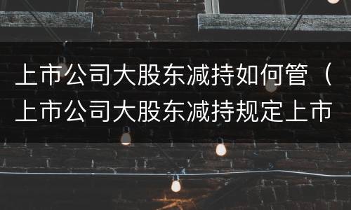 上市公司大股东减持如何管（上市公司大股东减持规定上市后多久可以减持）