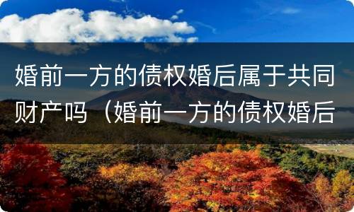 婚前一方的债权婚后属于共同财产吗（婚前一方的债权婚后属于共同财产吗）