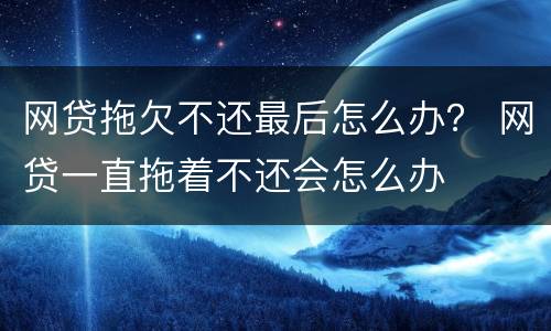 网贷拖欠不还最后怎么办？ 网贷一直拖着不还会怎么办