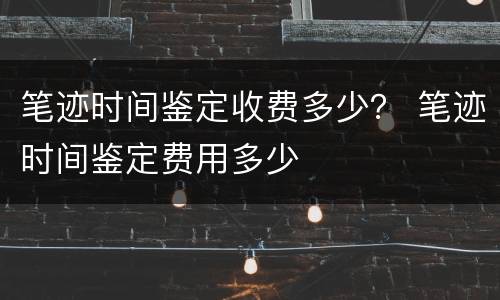 笔迹时间鉴定收费多少？ 笔迹时间鉴定费用多少
