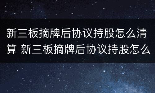 新三板摘牌后协议持股怎么清算 新三板摘牌后协议持股怎么清算的