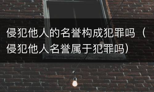 侵犯他人的名誉构成犯罪吗（侵犯他人名誉属于犯罪吗）