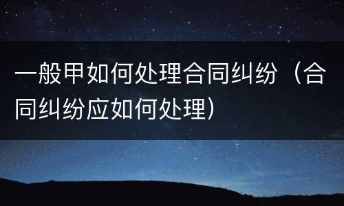 一般甲如何处理合同纠纷（合同纠纷应如何处理）