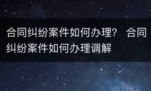 合同纠纷案件如何办理？ 合同纠纷案件如何办理调解