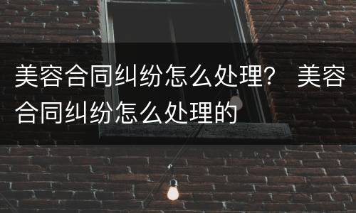 美容合同纠纷怎么处理？ 美容合同纠纷怎么处理的