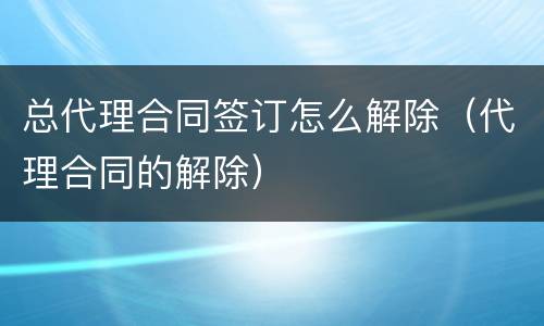 总代理合同签订怎么解除（代理合同的解除）