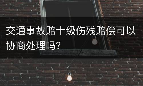 交通事故赔十级伤残赔偿可以协商处理吗？
