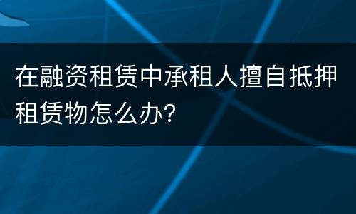 在融资租赁中承租人擅自抵押租赁物怎么办？