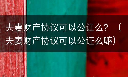 夫妻财产协议可以公证么？（夫妻财产协议可以公证么嘛）