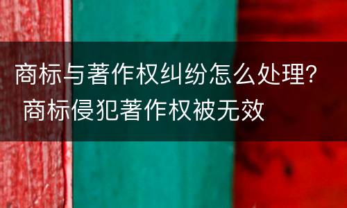 商标与著作权纠纷怎么处理？ 商标侵犯著作权被无效