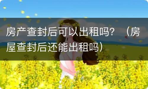 房产查封后可以出租吗？（房屋查封后还能出租吗）