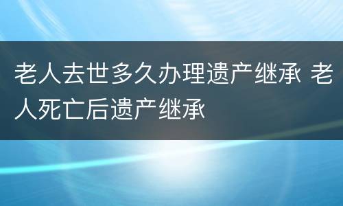 老人去世多久办理遗产继承 老人死亡后遗产继承