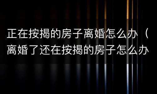 正在按揭的房子离婚怎么办（离婚了还在按揭的房子怎么办）