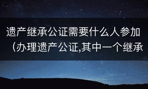 遗产继承公证需要什么人参加（办理遗产公证,其中一个继承人不能到现场）