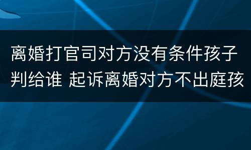 离婚打官司对方没有条件孩子判给谁 起诉离婚对方不出庭孩子怎么判