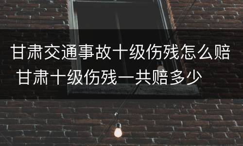 甘肃交通事故十级伤残怎么赔 甘肃十级伤残一共赔多少