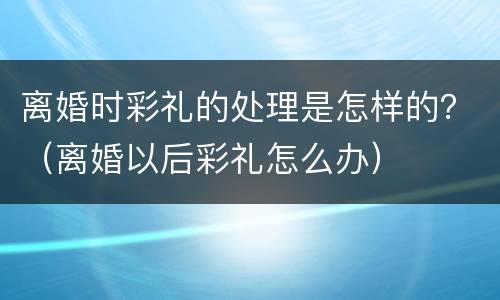 离婚时彩礼的处理是怎样的？（离婚以后彩礼怎么办）