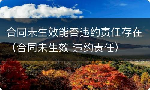 合同未生效能否违约责任存在（合同未生效 违约责任）
