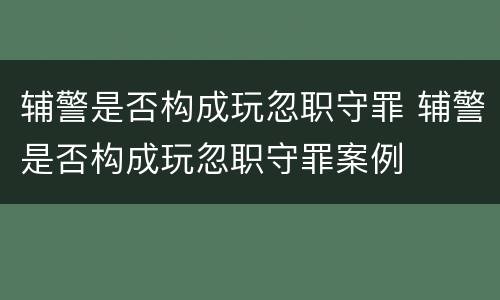 辅警是否构成玩忽职守罪 辅警是否构成玩忽职守罪案例