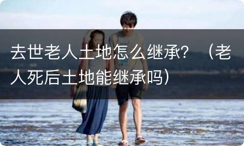 去世老人土地怎么继承？（老人死后土地能继承吗）